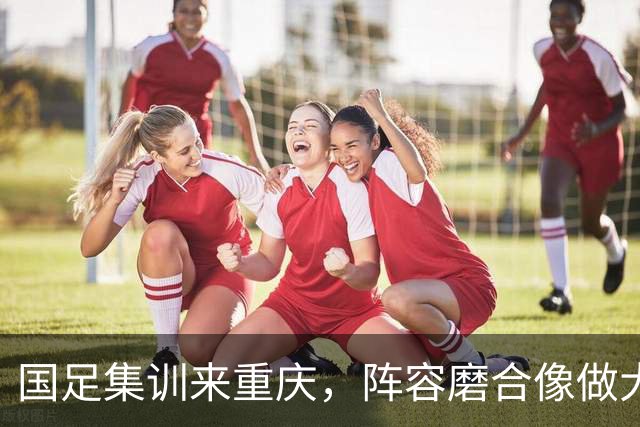 国足集训来重庆，阵容磨合像做大餐