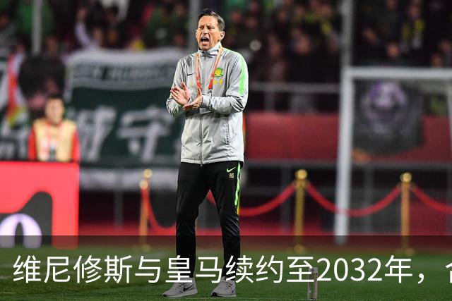 维尼修斯与皇马续约至2032年，合同细节未公布